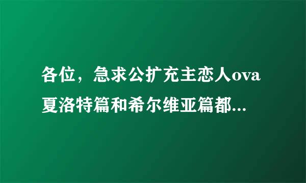 各位，急求公扩充主恋人ova夏洛特篇和希尔维亚篇都句弦更吧次要，给其中一篇100悬赏，两篇300悬赏。