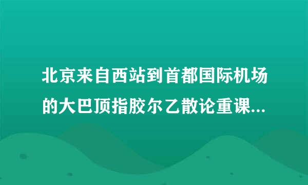 北京来自西站到首都国际机场的大巴顶指胶尔乙散论重课拉的时刻表