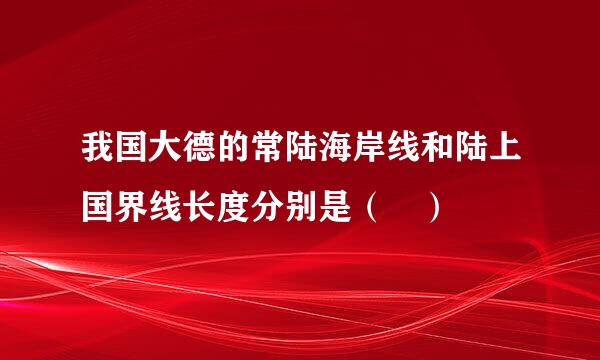 我国大德的常陆海岸线和陆上国界线长度分别是（ ）