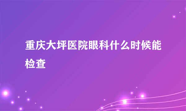 重庆大坪医院眼科什么时候能检查