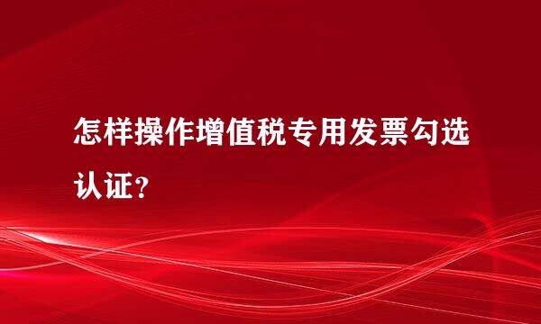 怎样操作增值税专用发票勾选认证？