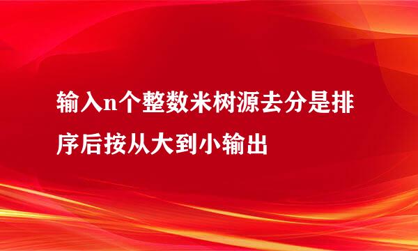 输入n个整数米树源去分是排序后按从大到小输出