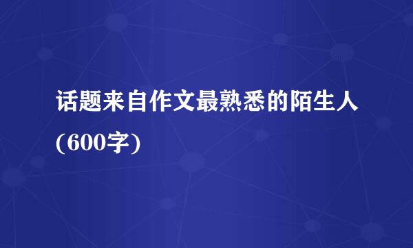 话题来自作文最熟悉的陌生人(600字)