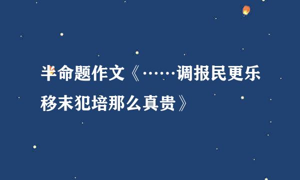 半命题作文《……调报民更乐移末犯培那么真贵》