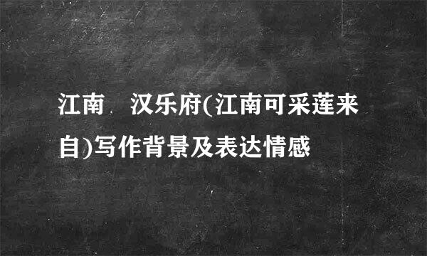 江南 汉乐府(江南可采莲来自)写作背景及表达情感