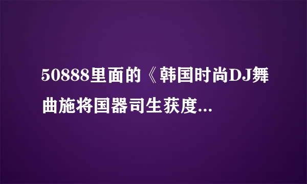 50888里面的《韩国时尚DJ舞曲施将国器司生获度此》叫什么啊、?