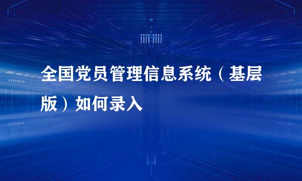 全国党员管理信息系统（基层版）如何录入