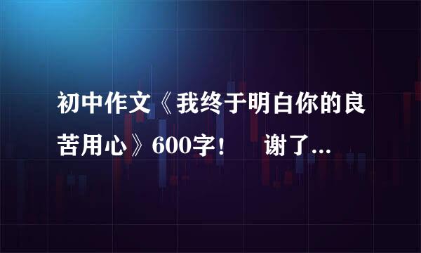 初中作文《我终于明白你的良苦用心》600字！ 谢了！ 要关于父母，老师等等。