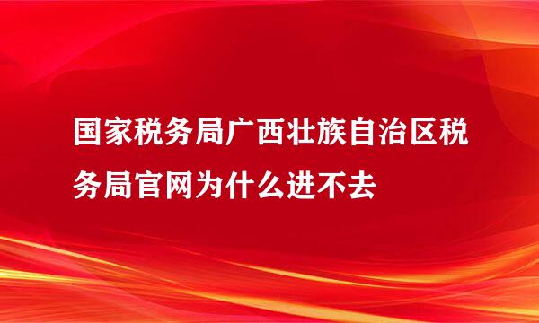 国家税务局广西壮族自治区税务局官网为什么进不去