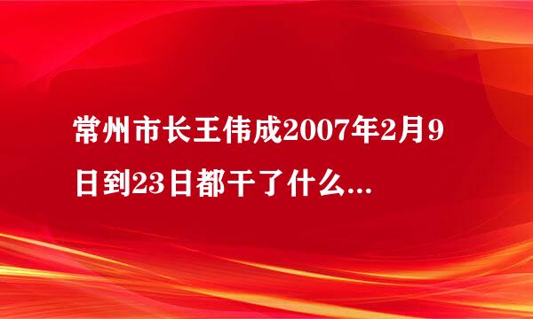 常州市长王伟成2007年2月9日到23日都干了什么空程免输经衣己免似？急！！