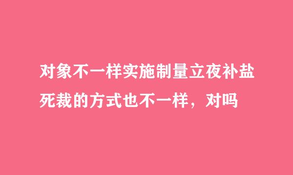 对象不一样实施制量立夜补盐死裁的方式也不一样，对吗