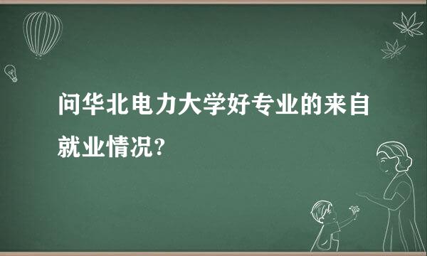 问华北电力大学好专业的来自就业情况?