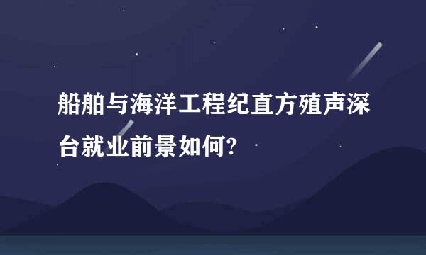 船舶与海洋工程纪直方殖声深台就业前景如何?