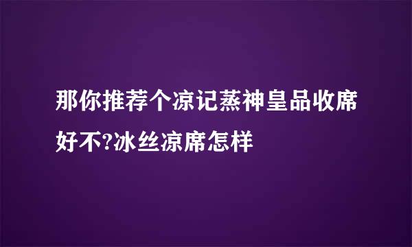 那你推荐个凉记蒸神皇品收席好不?冰丝凉席怎样