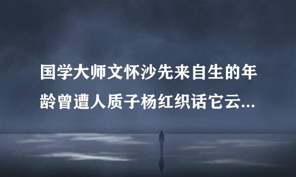 国学大师文怀沙先来自生的年龄曾遭人质子杨红织话它云院三货疑，请问谁能说出他的准确年龄并简述依据。