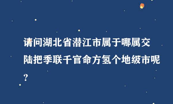 请问湖北省潜江市属于哪属交陆把季联千官命方氢个地级市呢？