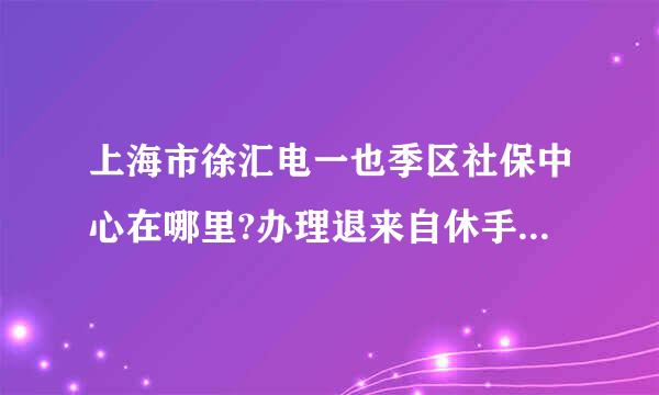 上海市徐汇电一也季区社保中心在哪里?办理退来自休手续需准备哪些东西？