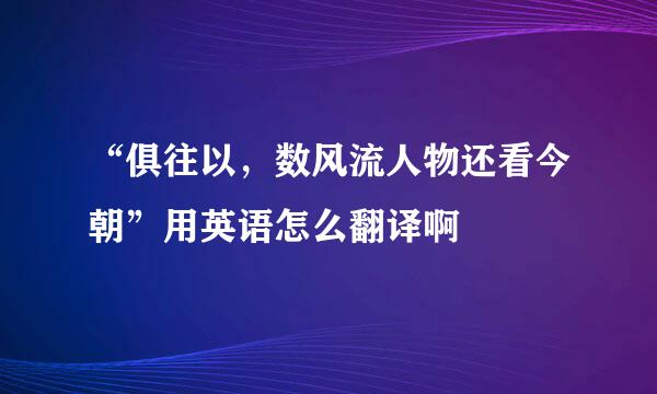 “俱往以，数风流人物还看今朝”用英语怎么翻译啊