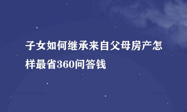 子女如何继承来自父母房产怎样最省360问答钱