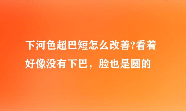 下河色超巴短怎么改善?看着好像没有下巴，脸也是圆的