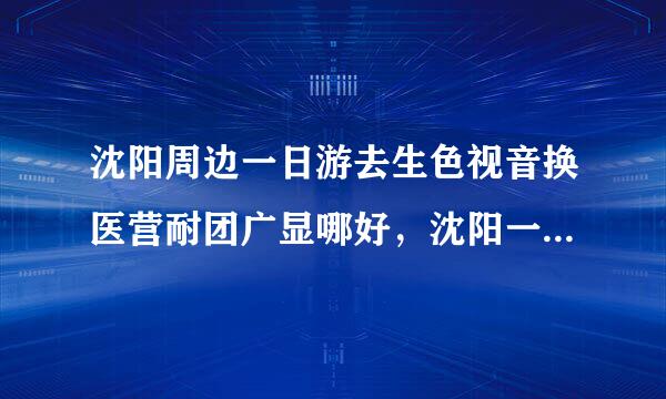 沈阳周边一日游去生色视音换医营耐团广显哪好，沈阳一日游景点来自大全