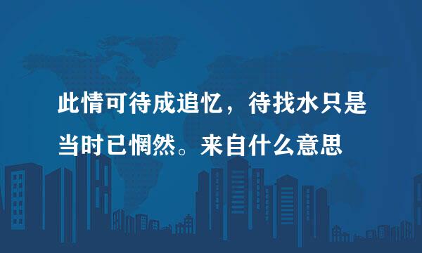 此情可待成追忆，待找水只是当时已惘然。来自什么意思