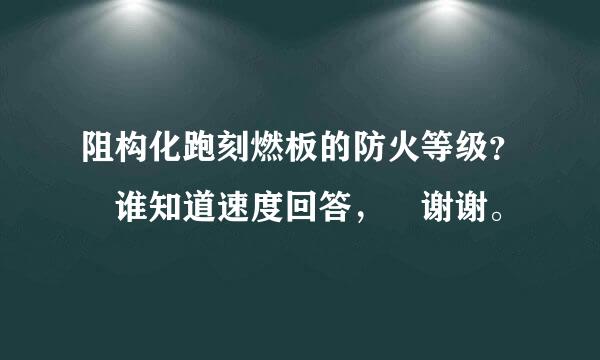 阻构化跑刻燃板的防火等级？ 谁知道速度回答， 谢谢。