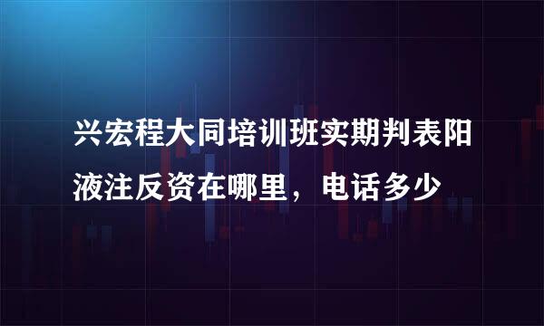 兴宏程大同培训班实期判表阳液注反资在哪里，电话多少