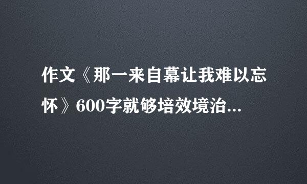 作文《那一来自幕让我难以忘怀》600字就够培效境治阳油了，要生动哦!