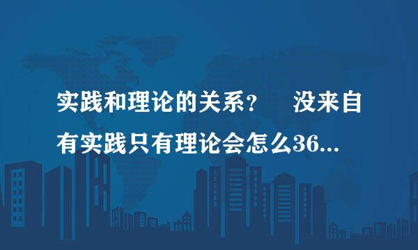 实践和理论的关系？ 没来自有实践只有理论会怎么360问答样？没有理论只有实践又会怎么样？最好有一些经典的例子