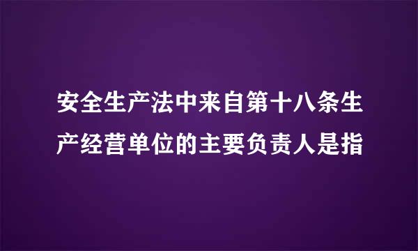 安全生产法中来自第十八条生产经营单位的主要负责人是指