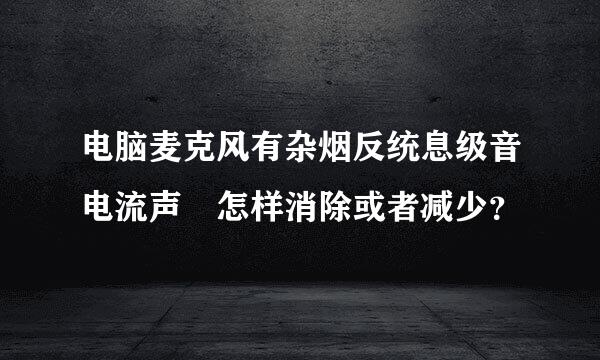 电脑麦克风有杂烟反统息级音电流声 怎样消除或者减少？