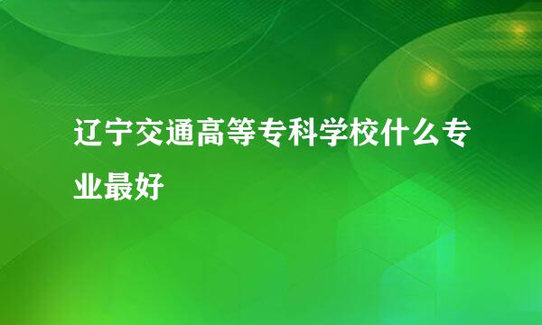 辽宁交通高等专科学校什么专业最好