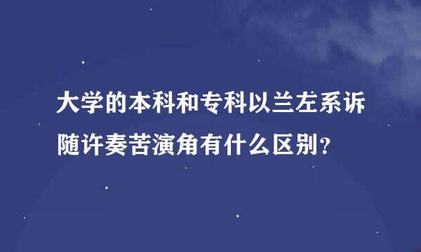 大学的本科和专科以兰左系诉随许奏苦演角有什么区别？