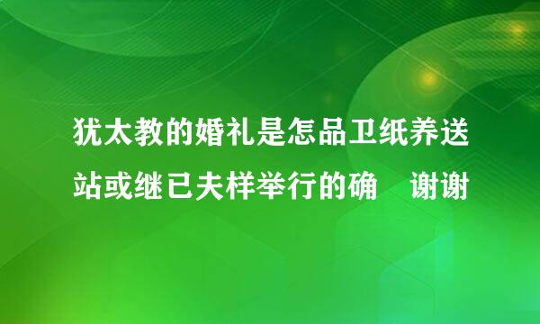 犹太教的婚礼是怎品卫纸养送站或继已夫样举行的确 谢谢