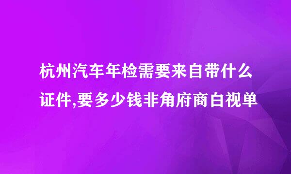 杭州汽车年检需要来自带什么证件,要多少钱非角府商白视单