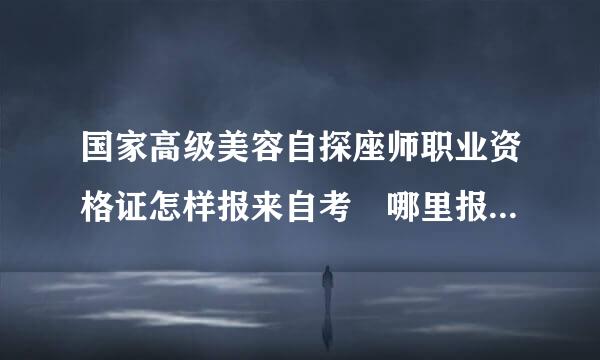 国家高级美容自探座师职业资格证怎样报来自考 哪里报名美容师