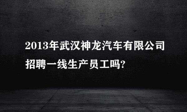 2013年武汉神龙汽车有限公司招聘一线生产员工吗?