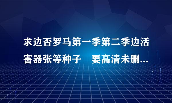 求边否罗马第一季第二季边活害器张等种子 要高清未删节版的，YOUXIANG是1609516405