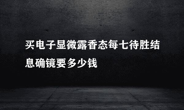 买电子显微露香态每七待胜结息确镜要多少钱