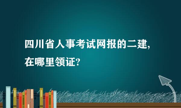 四川省人事考试网报的二建,在哪里领证?