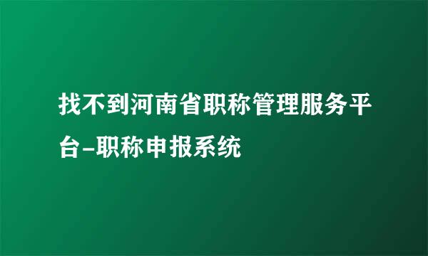 找不到河南省职称管理服务平台-职称申报系统