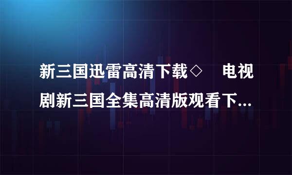 新三国迅雷高清下载◇ 电视剧新三国全集高清版观看下载 ◇括止新三国DVD版在线观看