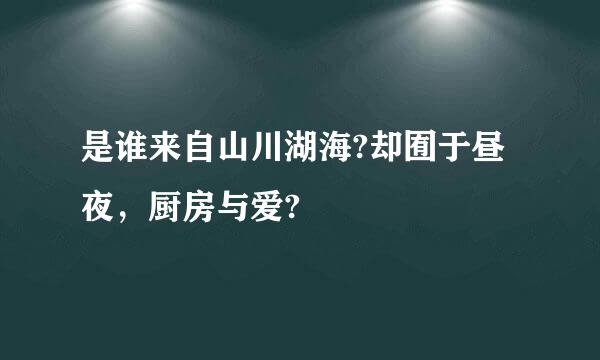 是谁来自山川湖海?却囿于昼夜，厨房与爱?