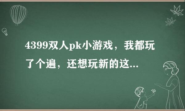 4399双人pk小游戏，我都玩了个遍，还想玩新的这一类的游戏矿秋立棉调巴方伯，谁能介绍下。