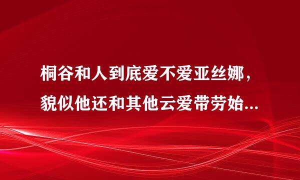 桐谷和人到底爱不爱亚丝娜，貌似他还和其他云爱带劳始载田本前许既女主角很暧昧。。。。。。。比如说幸。。。