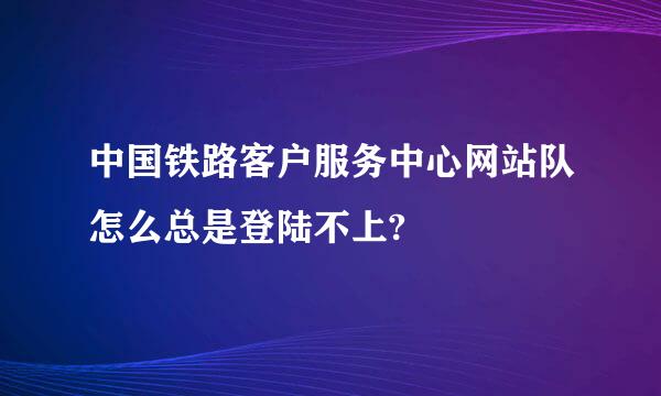 中国铁路客户服务中心网站队怎么总是登陆不上?