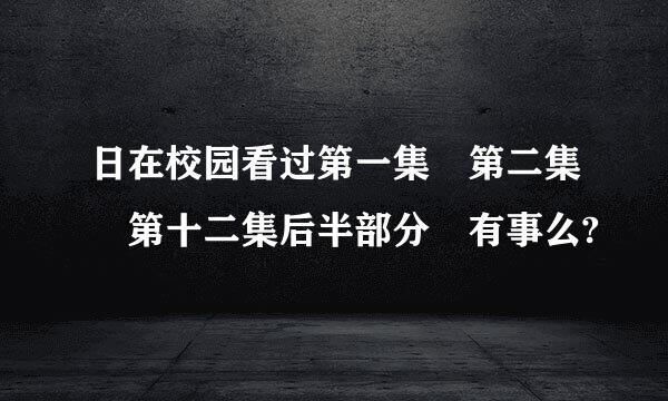 日在校园看过第一集 第二集 第十二集后半部分 有事么?