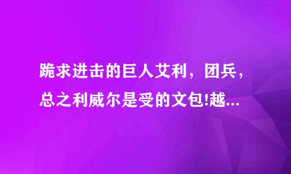 跪求进击的巨人艾利，团兵，总之利威尔是受的文包!越多越好!