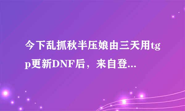 今下乱抓秋半压娘由三天用tgp更新DNF后，来自登录游戏后总是提示“游戏关键文件异常”，退出游戏修复再登录也是这样，员滑标坐司子毛煤这是